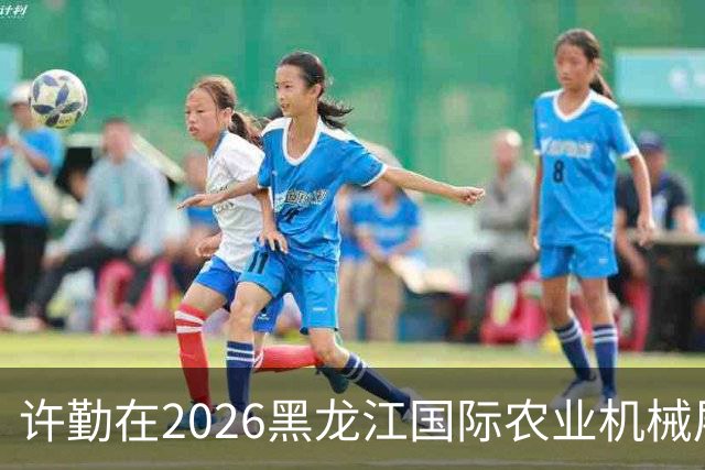 许勤在2026黑龙江国际农业机械展览会上调研农机装备产业发展